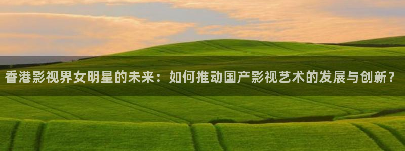 人人干人人爽在线视频：香港影视界女明星的未来：如何推动国产影视艺术的发展与创新？